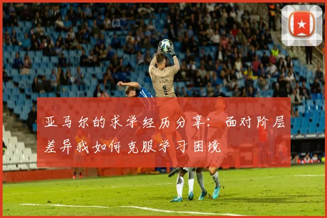 亚马尔的求学经历分享：面对阶层差异我如何克服学习困境