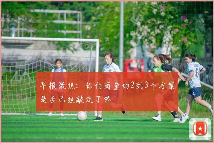 早报聚焦：你们商量的2到3个方案是否已经敲定了呢