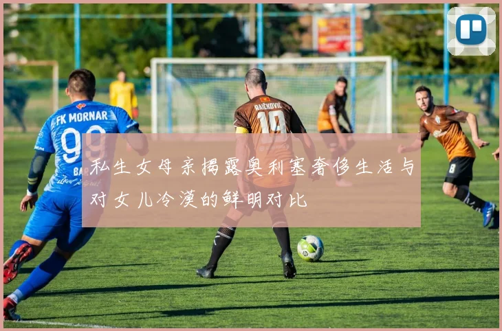 私生女母亲揭露奥利塞奢侈生活与对女儿冷漠的鲜明对比