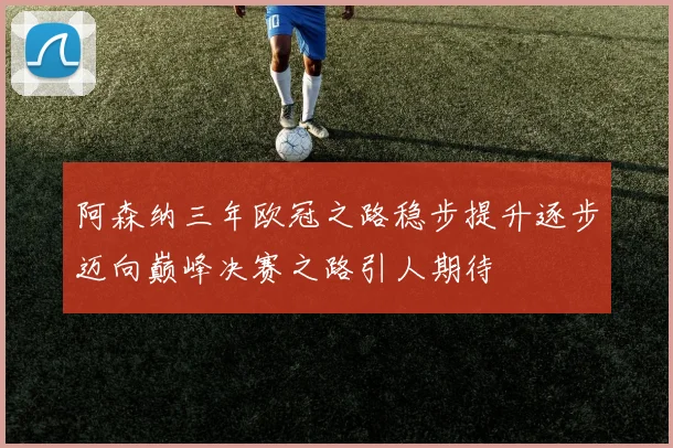 阿森纳三年欧冠之路稳步提升逐步迈向巅峰决赛之路引人期待